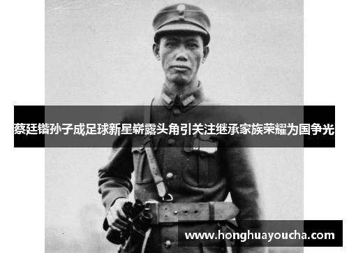 蔡廷锴孙子成足球新星崭露头角引关注继承家族荣耀为国争光 蔡廷锴孙子成足球新星崭露头角引关注继承家族荣耀为国争光