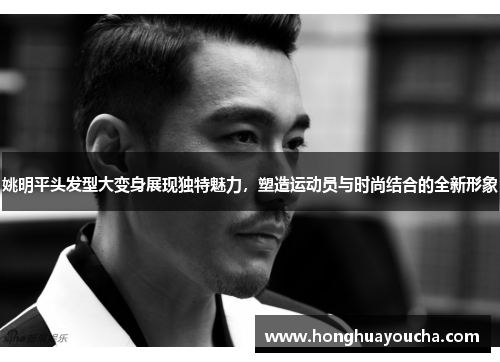 姚明平头发型大变身展现独特魅力,塑造运动员与时尚结合的全新形象 姚明平头发型大变身展现独特魅力,塑造运动员与时尚结合的全新形象