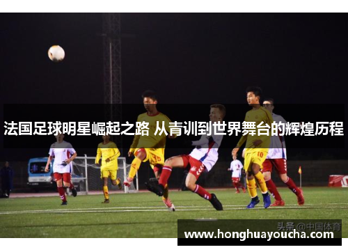 法国足球明星崛起之路 从青训到世界舞台的辉煌历程