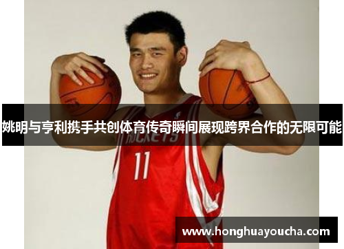 姚明与亨利携手共创体育传奇瞬间展现跨界合作的无限可能