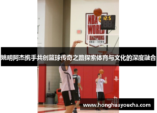 姚明阿杰携手共创篮球传奇之路探索体育与文化的深度融合