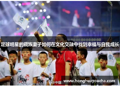 足球明星的藏族妻子如何在文化交融中找到幸福与自我成长